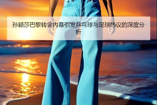 孙颖莎巴黎转会内幕引发乒乓球与足球热议的深度分析