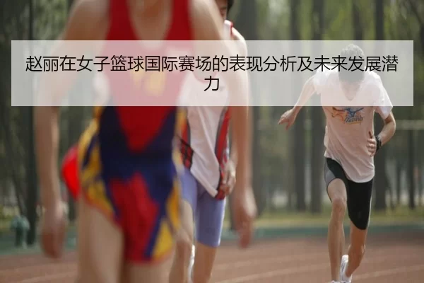 赵丽在女子篮球国际赛场的表现分析及未来发展潜力